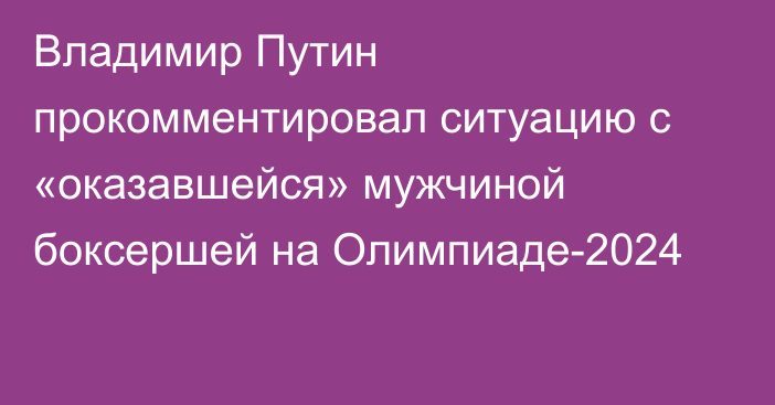 Владимир Путин прокомментировал ситуацию с «оказавшейся» мужчиной боксершей на Олимпиаде-2024