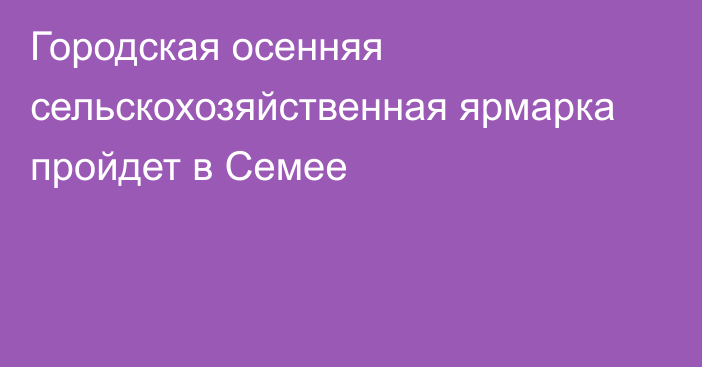 Городская осенняя сельскохозяйственная ярмарка пройдет в Семее