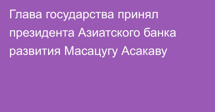 Глава государства принял президента Азиатского банка развития Масацугу Асакаву