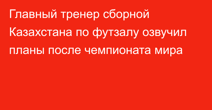 Главный тренер сборной Казахстана по футзалу озвучил планы после чемпионата мира