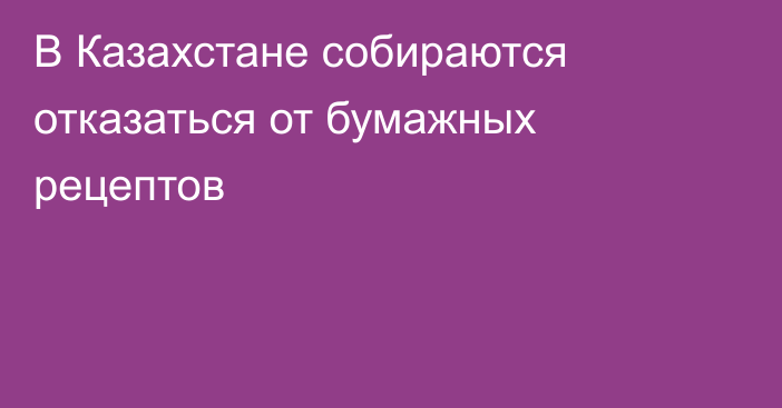 В Казахстане собираются отказаться от бумажных рецептов