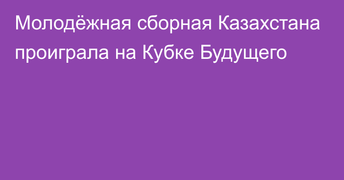 Молодёжная сборная Казахстана проиграла на Кубке Будущего