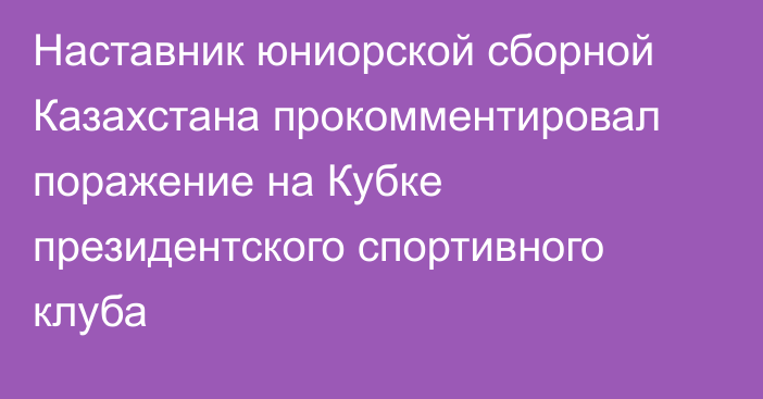 Наставник юниорской сборной Казахстана прокомментировал поражение на Кубке президентского спортивного клуба