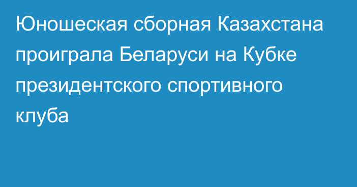 Юношеская сборная Казахстана проиграла Беларуси на Кубке президентского спортивного клуба