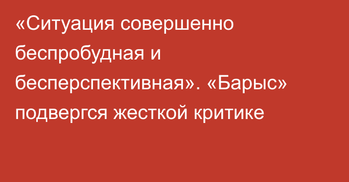 «Ситуация совершенно беспробудная и бесперспективная». «Барыс» подвергся жесткой критике