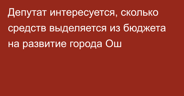 Депутат интересуется, сколько средств выделяется из бюджета на развитие города Ош