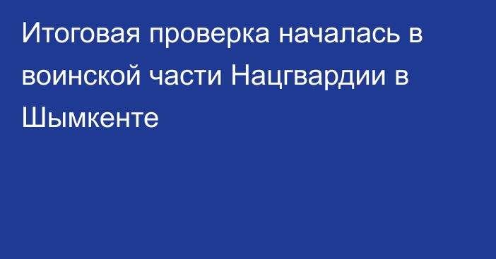 Итоговая проверка началась в воинской части Нацгвардии в Шымкенте