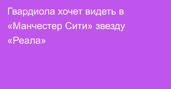 Гвардиола хочет видеть в «Манчестер Сити» звезду «Реала»