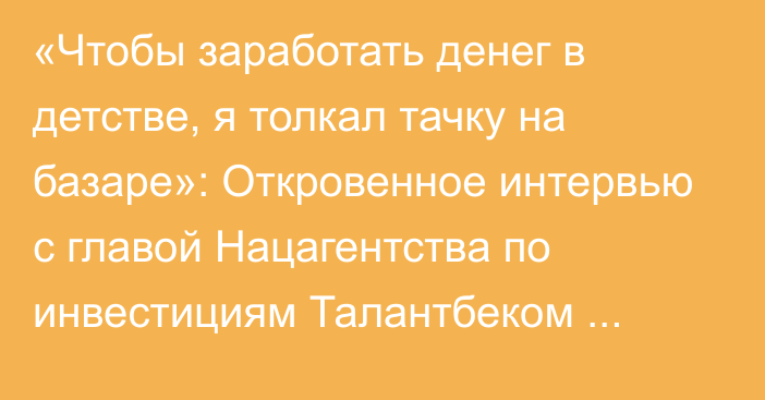 «Чтобы заработать денег в детстве, я толкал тачку на базаре»: Откровенное интервью с главой Нацагентства по инвестициям Талантбеком Имановым