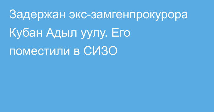 Задержан экс-замгенпрокурора Кубан Адыл уулу. Его поместили в СИЗО