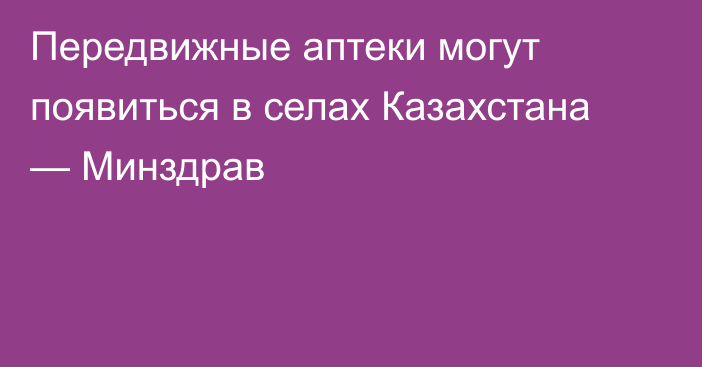 Передвижные аптеки могут появиться в селах Казахстана — Минздрав