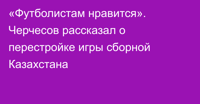 «Футболистам нравится». Черчесов рассказал о перестройке игры сборной Казахстана