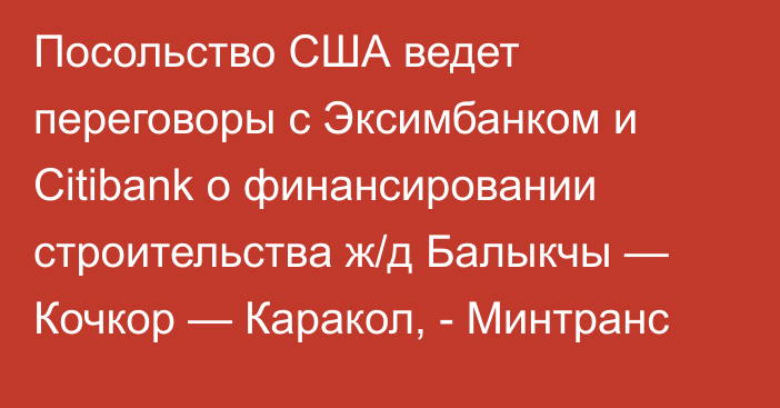 Посольство США ведет переговоры с Эксимбанком и Citibank о финансировании строительства ж/д Балыкчы — Кочкор — Каракол, - Минтранс