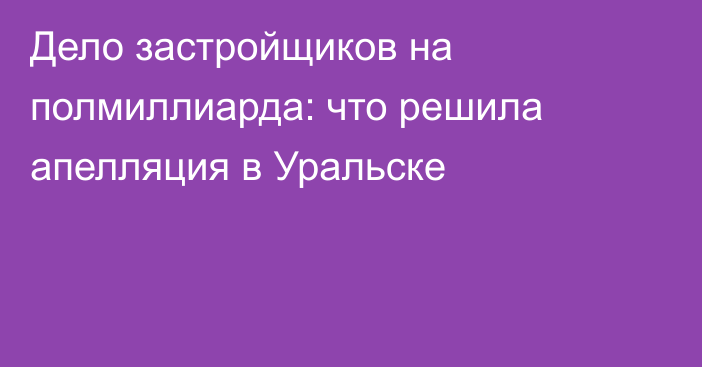 Дело застройщиков на полмиллиарда: что решила апелляция в Уральске