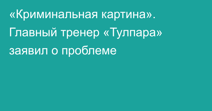 «Криминальная картина». Главный тренер «Тулпара» заявил о проблеме