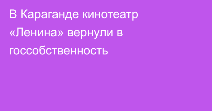 В Караганде кинотеатр «Ленина» вернули в госсобственность