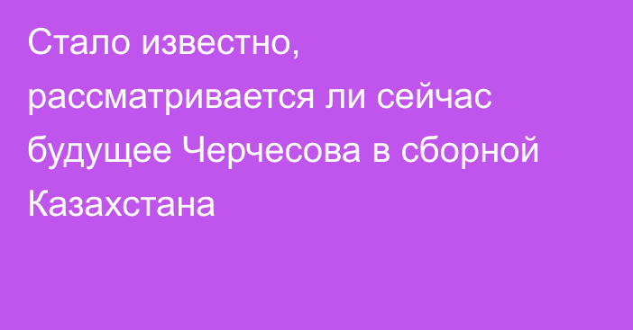 Стало известно, рассматривается ли сейчас будущее Черчесова в сборной Казахстана