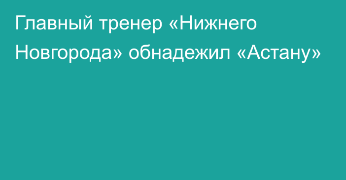 Главный тренер «Нижнего Новгорода» обнадежил «Астану»