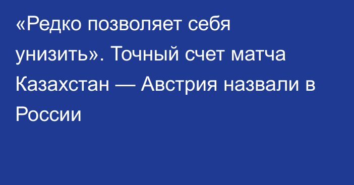 «Редко позволяет себя унизить». Точный счет матча Казахстан — Австрия назвали в России