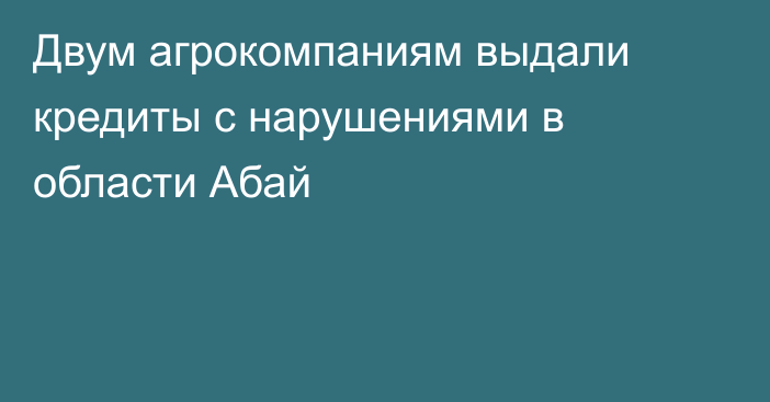 Двум агрокомпаниям выдали кредиты с нарушениями в области Абай