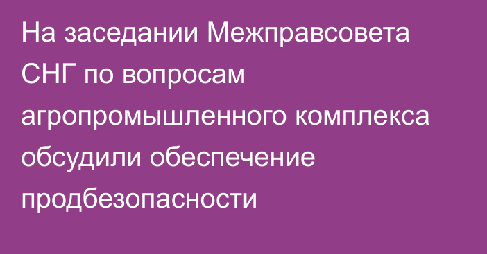 На заседании Межправсовета СНГ по вопросам агропромышленного комплекса обсудили обеспечение продбезопасности