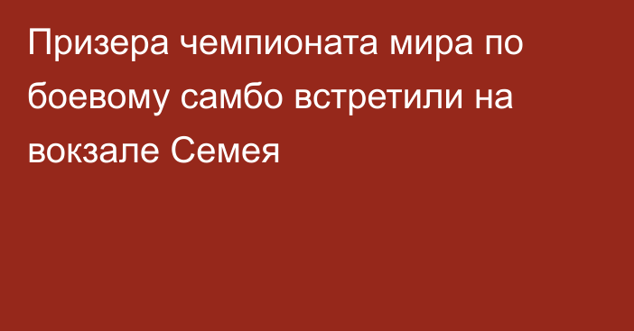 Призера чемпионата мира по боевому самбо встретили на вокзале Семея