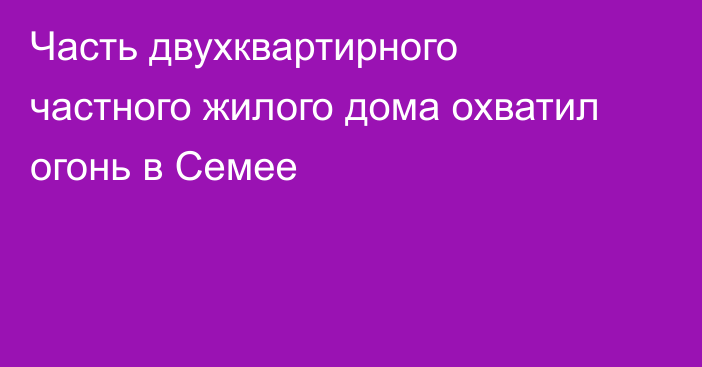 Часть двухквартирного частного жилого дома охватил огонь в Семее