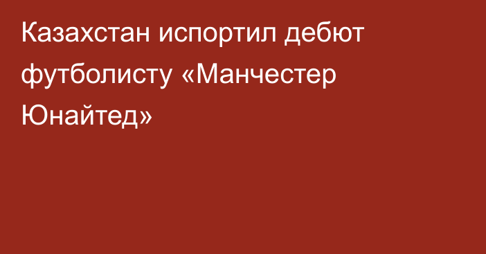 Казахстан испортил дебют футболисту «Манчестер Юнайтед»