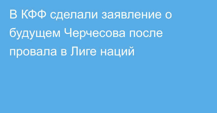 В КФФ сделали заявление о будущем Черчесова после провала в Лиге наций