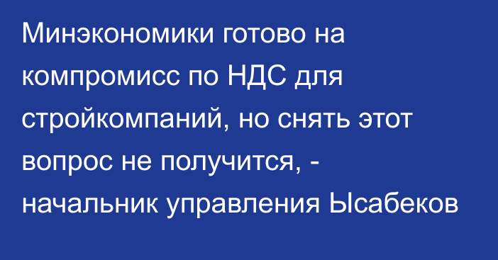 Минэкономики готово на компромисс по НДС для стройкомпаний, но снять этот вопрос не получится, - начальник управления Ысабеков