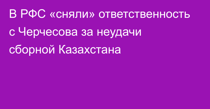 В РФС «сняли» ответственность с Черчесова за неудачи сборной Казахстана