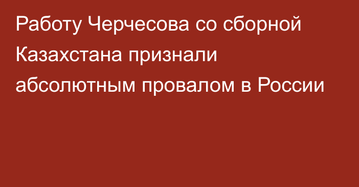 Работу Черчесова со сборной Казахстана признали абсолютным провалом в России