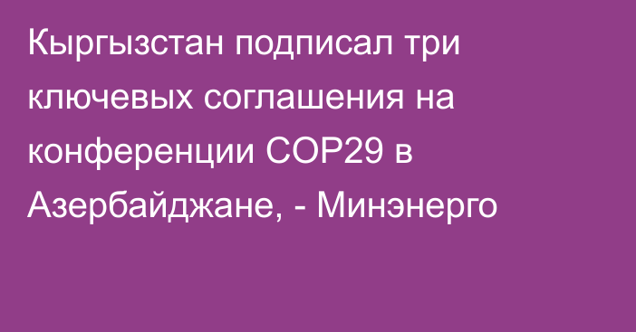 Кыргызстан подписал три ключевых соглашения на конференции COP29 в Азербайджане, - Минэнерго