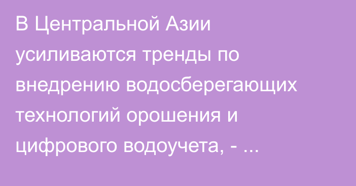 В Центральной Азии усиливаются тренды по внедрению водосберегающих технологий орошения и цифрового водоучета, - аналитика