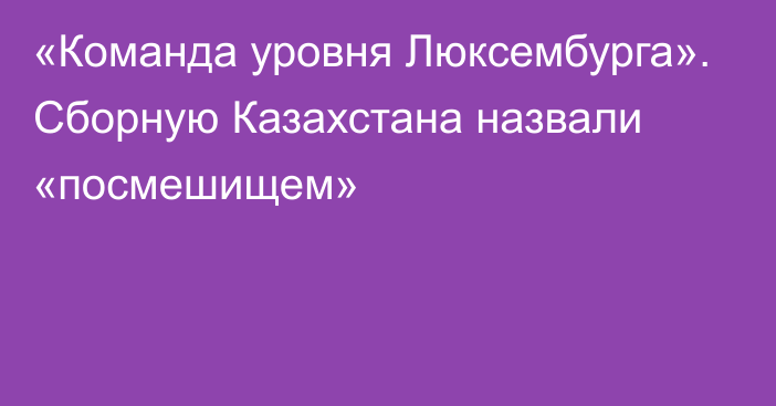 «Команда уровня Люксембурга». Сборную Казахстана назвали «посмешищем»