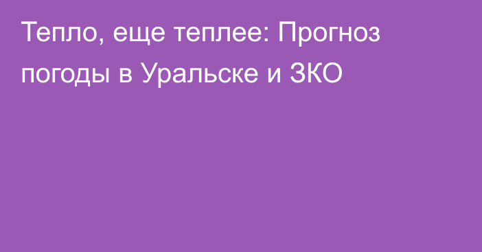 Тепло, еще теплее: Прогноз погоды в Уральске и ЗКО