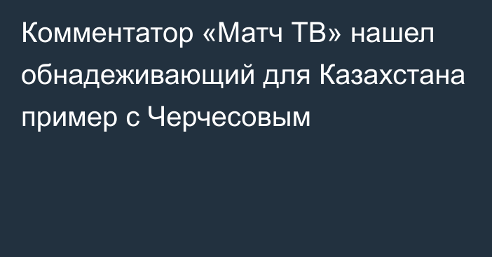 Комментатор «Матч ТВ» нашел обнадеживающий для Казахстана пример с Черчесовым