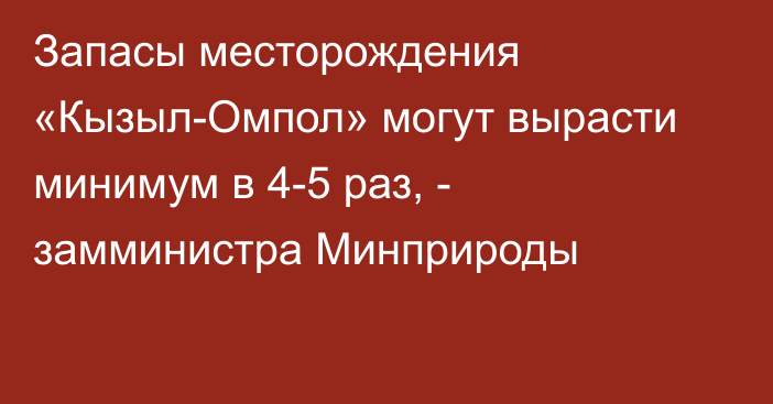 Запасы месторождения «Кызыл-Омпол» могут вырасти минимум в 4-5 раз, - замминистра Минприроды