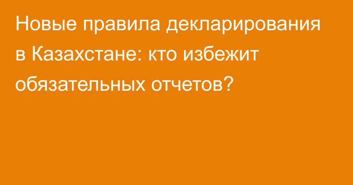 Новые правила декларирования в Казахстане: кто избежит обязательных отчетов?