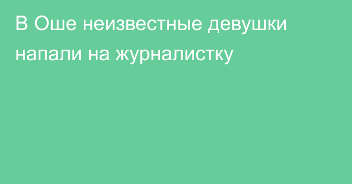 В Оше неизвестные девушки напали на журналистку