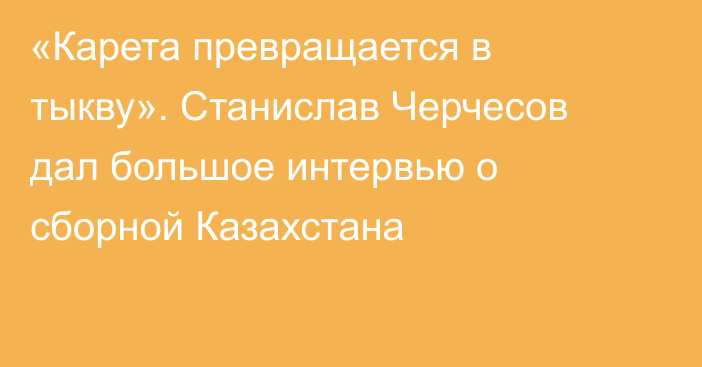 «Карета превращается в тыкву». Станислав Черчесов дал большое интервью о сборной Казахстана