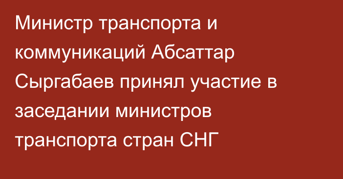 Министр транспорта и коммуникаций Абсаттар Сыргабаев принял участие в заседании министров транспорта стран СНГ