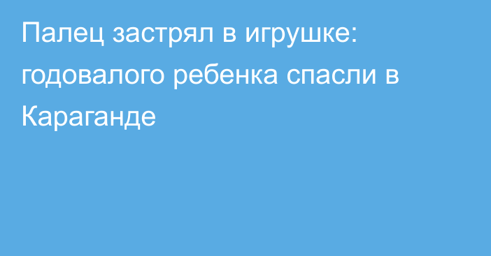 Палец застрял в игрушке: годовалого ребенка спасли в Караганде