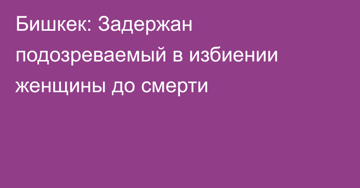 Бишкек: Задержан подозреваемый в избиении женщины до смерти