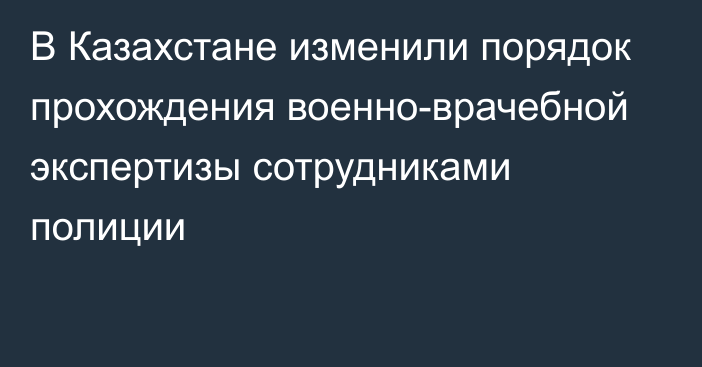 В Казахстане изменили порядок прохождения военно-врачебной экспертизы сотрудниками полиции