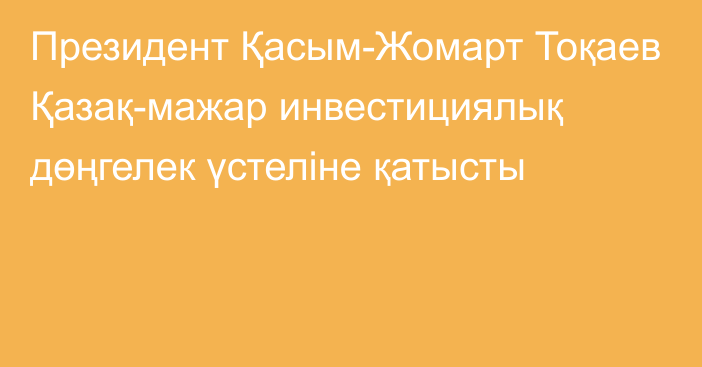 Президент Қасым-Жомарт Тоқаев Қазақ-мажар инвестициялық дөңгелек үстеліне қатысты