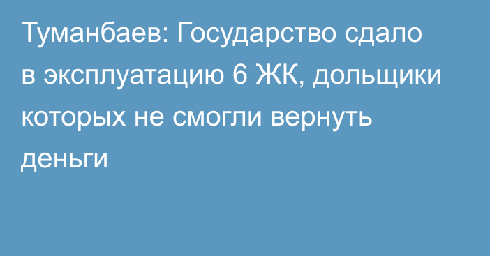 Туманбаев: Государство сдало в эксплуатацию 6 ЖК, дольщики которых не смогли вернуть деньги