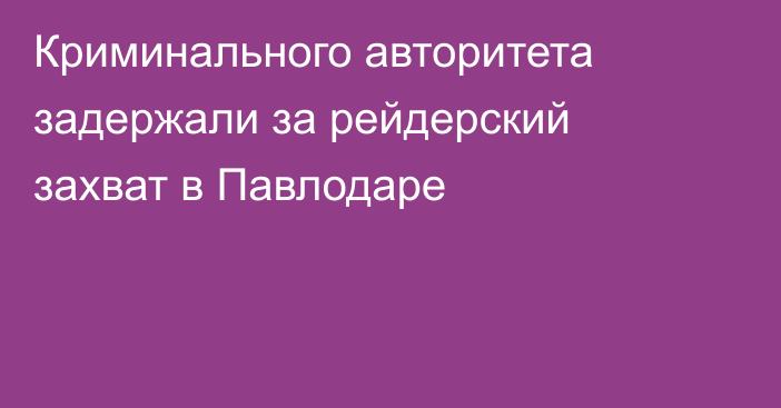 Криминального авторитета задержали за рейдерский захват в Павлодаре