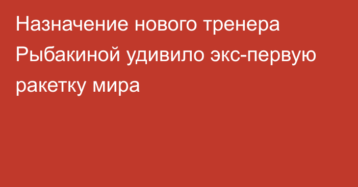 Назначение нового тренера Рыбакиной удивило экс-первую ракетку мира