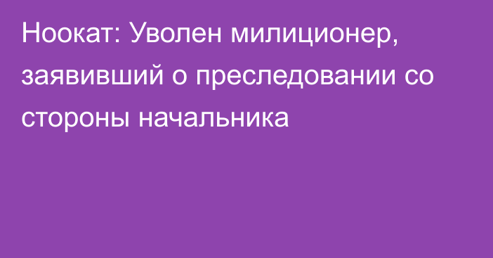 Ноокат: Уволен милиционер, заявивший о преследовании со стороны начальника